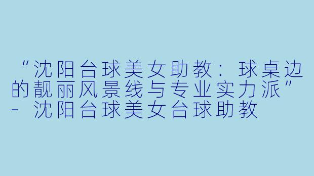 “沈阳台球美女助教:球桌边的靓丽风景线与专业实力派”-沈阳台球美女台球助教
