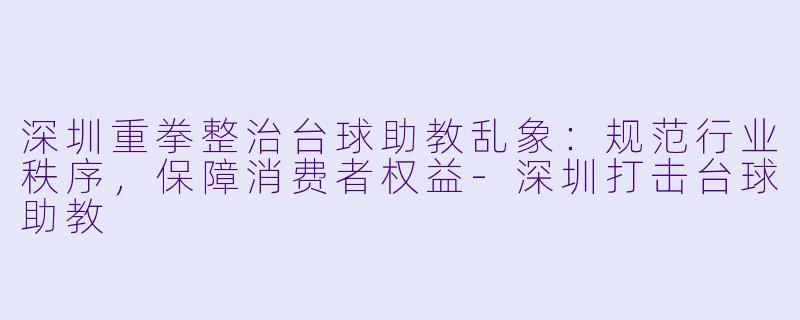 深圳重拳整治台球助教乱象:规范行业秩序,保障消费者权益-深圳打击台球助教