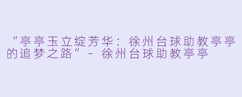 “亭亭玉立绽芳华:徐州台球助教亭亭的追梦之路”-徐州台球助教亭亭