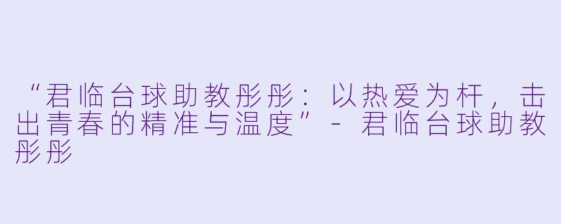 “君临台球助教彤彤:以热爱为杆,击出青春的精准与温度”-君临台球助教彤彤