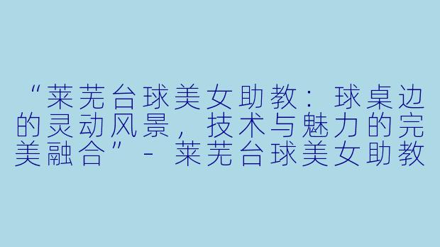 “莱芜台球美女助教:球桌边的灵动风景,技术与魅力的完美融合”-莱芜台球美女助教
