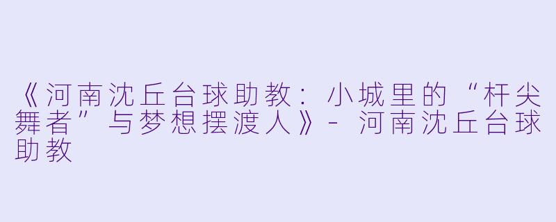 《河南沈丘台球助教:小城里的“杆尖舞者”与梦想摆渡人》-河南沈丘台球助教