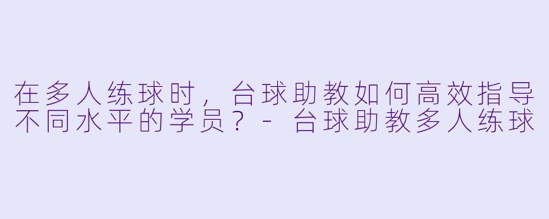 在多人练球时,台球助教如何高效指导不同水平的学员?-台球助教多人练球