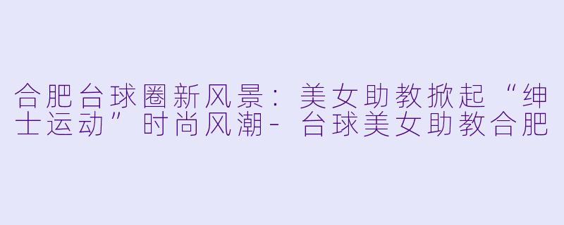 合肥台球圈新风景:美女助教掀起“绅士运动”时尚风潮-台球美女助教合肥