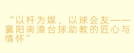 “以杆为媒,以球会友——襄阳南漳台球助教的匠心与情怀”