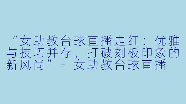 “女助教台球直播走红:优雅与技巧并存,打破刻板印象的新风尚”-女助教台球直播