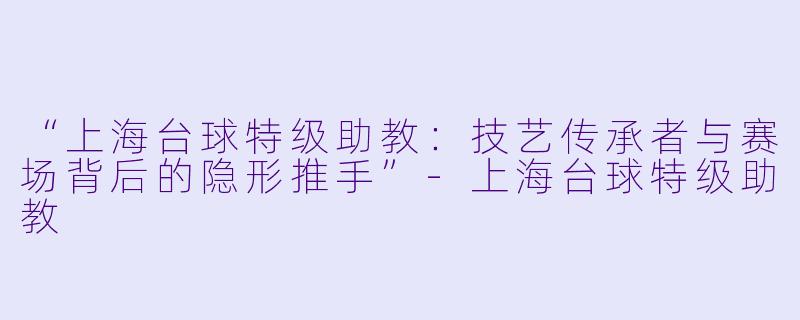 “上海台球特级助教:技艺传承者与赛场背后的隐形推手”-上海台球特级助教