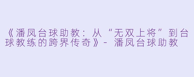 《潘凤台球助教:从“无双上将”到台球教练的跨界传奇》-潘凤台球助教