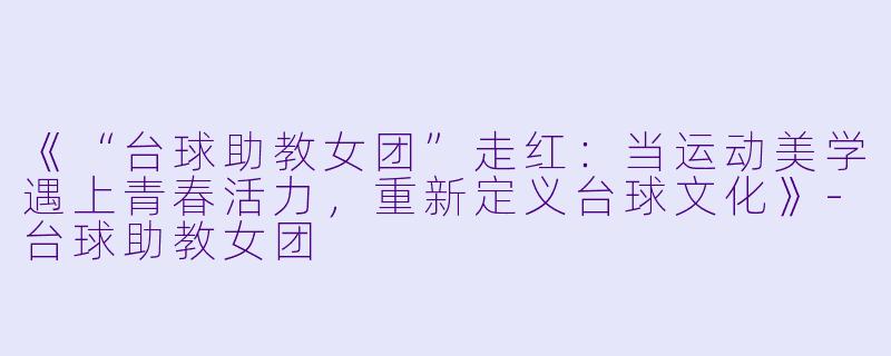 《“台球助教女团”走红:当运动美学遇上青春活力,重新定义台球文化》-台球助教女团