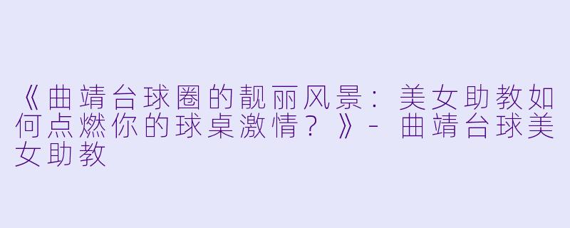 《曲靖台球圈的靓丽风景:美女助教如何点燃你的球桌激情?》-曲靖台球美女助教