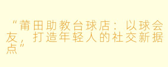 “莆田助教台球店:以球会友,打造年轻人的社交新据点”