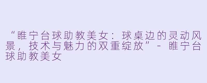 “睢宁台球助教美女:球桌边的灵动风景,技术与魅力的双重绽放”-睢宁台球助教美女