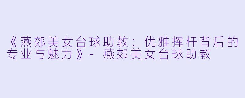 《燕郊美女台球助教:优雅挥杆背后的专业与魅力》-燕郊美女台球助教