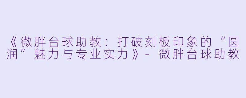 《微胖台球助教:打破刻板印象的“圆润”魅力与专业实力》-微胖台球助教