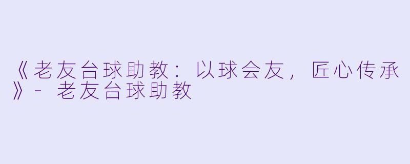 《老友台球助教:以球会友,匠心传承》-老友台球助教
