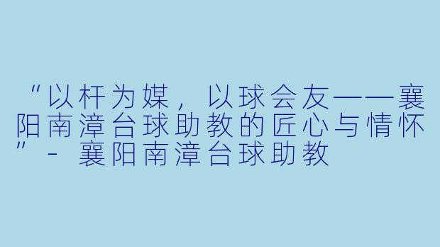 “以杆为媒,以球会友——襄阳南漳台球助教的匠心与情怀”-襄阳南漳台球助教