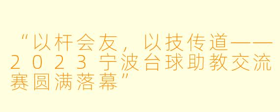“以杆会友,以技传道——2023宁波台球助教交流赛圆满落幕”