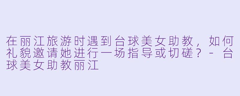 在丽江旅游时遇到台球美女助教，如何礼貌邀请她进行一场指导或切磋？-台球美女助教丽江
