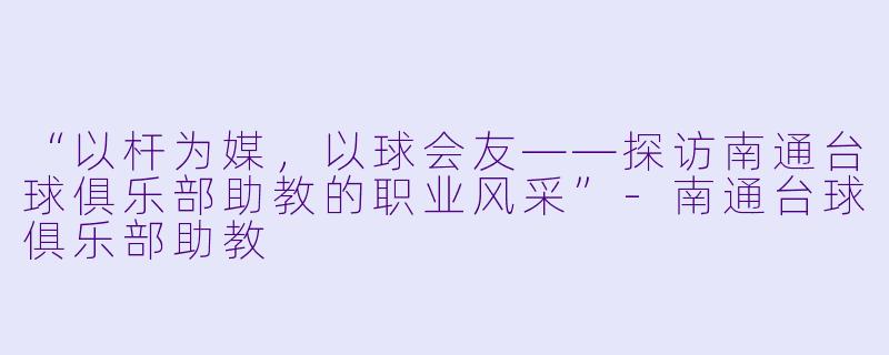 “以杆为媒,以球会友——探访南通台球俱乐部助教的职业风采”-南通台球俱乐部助教