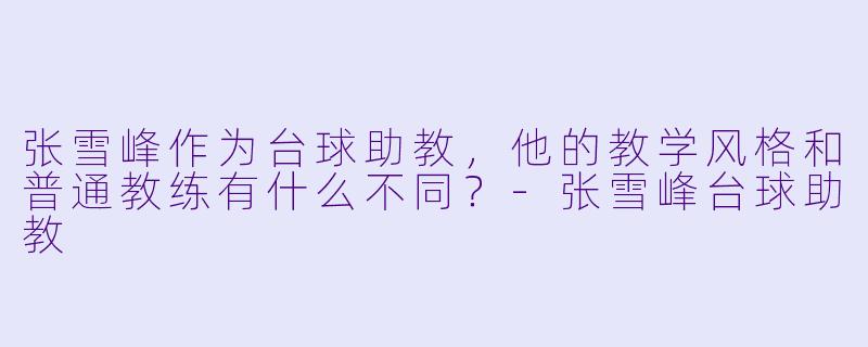 张雪峰作为台球助教,他的教学风格和普通教练有什么不同?-张雪峰台球助教