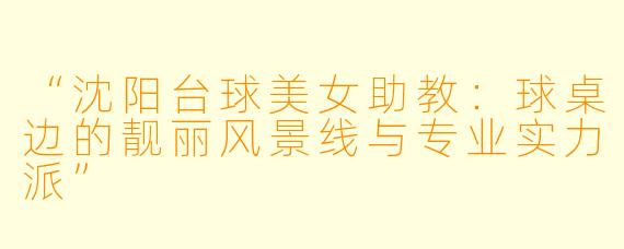 “沈阳台球美女助教:球桌边的靓丽风景线与专业实力派”