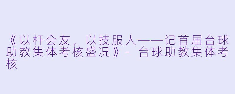 《以杆会友,以技服人——记首届台球助教集体考核盛况》-台球助教集体考核