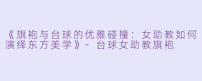 《旗袍与台球的优雅碰撞:女助教如何演绎东方美学》-台球女助教旗袍