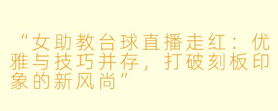 “女助教台球直播走红:优雅与技巧并存,打破刻板印象的新风尚”