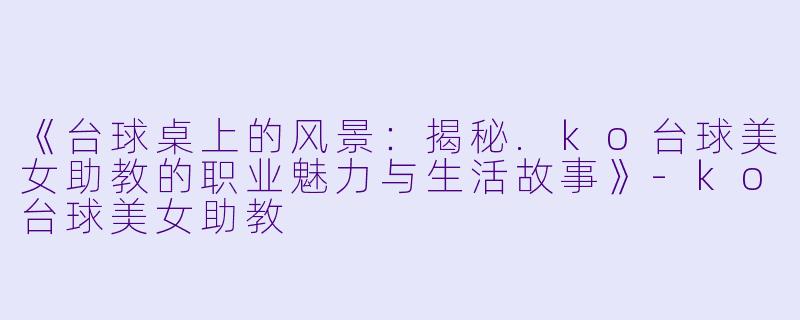 《台球桌上的风景:揭秘.ko台球美女助教的职业魅力与生活故事》-ko台球美女助教