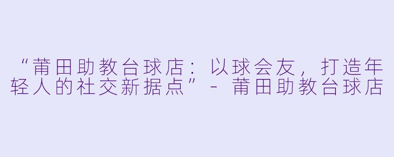 “莆田助教台球店:以球会友,打造年轻人的社交新据点”-莆田助教台球店