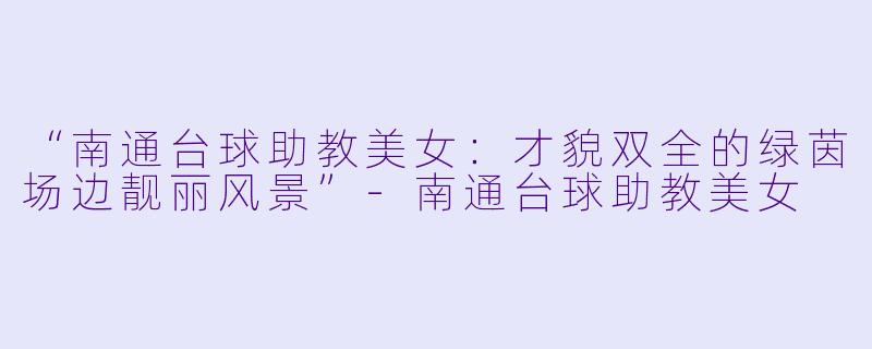 “南通台球助教美女:才貌双全的绿茵场边靓丽风景”-南通台球助教美女