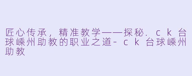 匠心传承,精准教学——探秘.ck台球嵊州助教的职业之道-ck台球嵊州助教