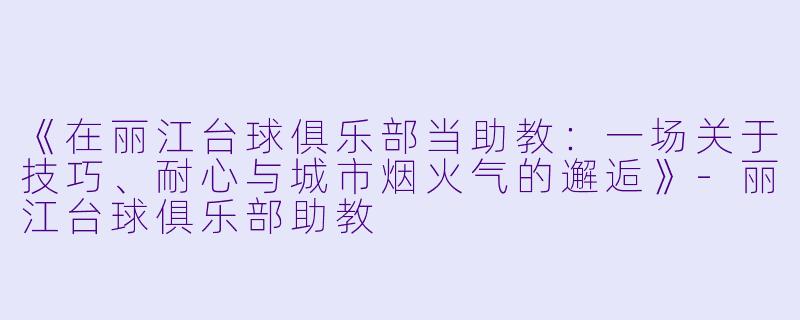 《在丽江台球俱乐部当助教:一场关于技巧、耐心与城市烟火气的邂逅》-丽江台球俱乐部助教
