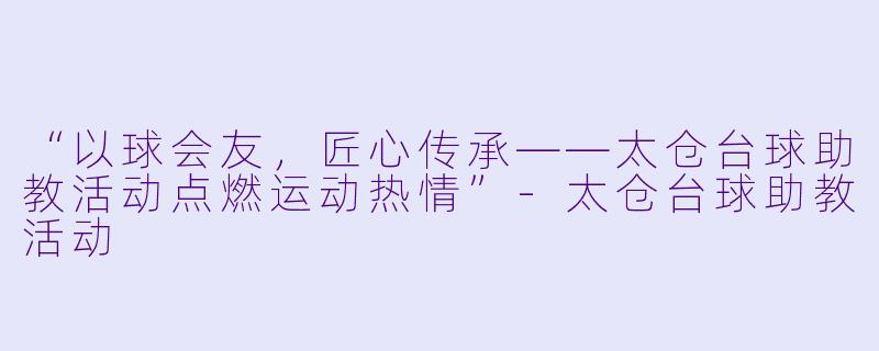 “以球会友,匠心传承——太仓台球助教活动点燃运动热情”-太仓台球助教活动