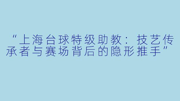 “上海台球特级助教:技艺传承者与赛场背后的隐形推手”