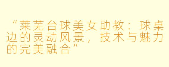 “莱芜台球美女助教:球桌边的灵动风景,技术与魅力的完美融合”