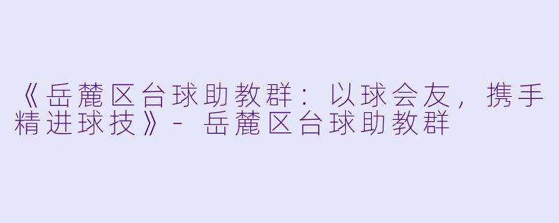 《岳麓区台球助教群:以球会友,携手精进球技》-岳麓区台球助教群