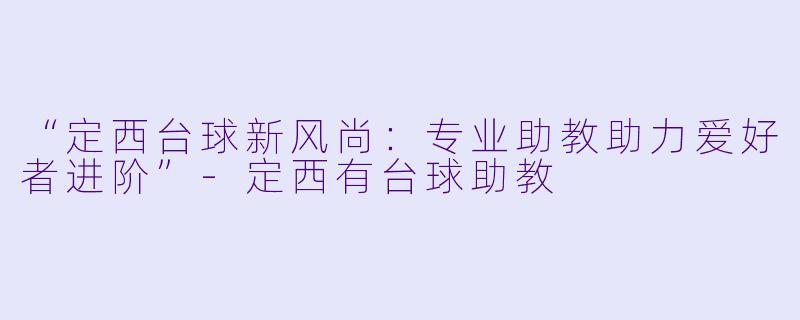 “定西台球新风尚:专业助教助力爱好者进阶”-定西有台球助教