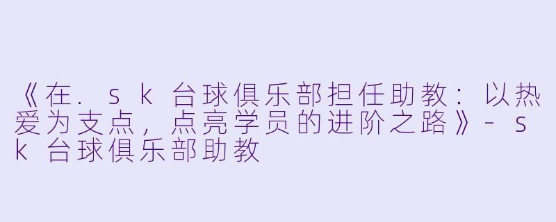 《在.sk台球俱乐部担任助教:以热爱为支点,点亮学员的进阶之路》-sk台球俱乐部助教