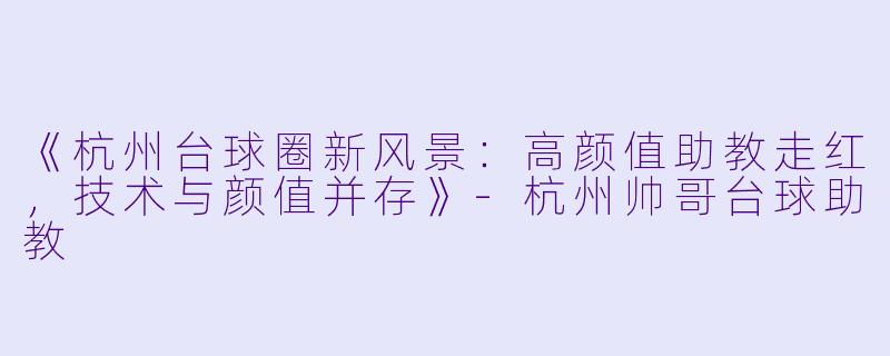 《杭州台球圈新风景:高颜值助教走红,技术与颜值并存》-杭州帅哥台球助教