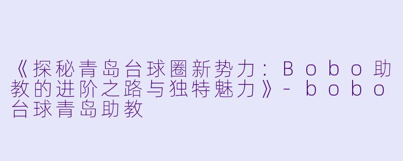 《探秘青岛台球圈新势力:Bobo助教的进阶之路与独特魅力》-bobo台球青岛助教
