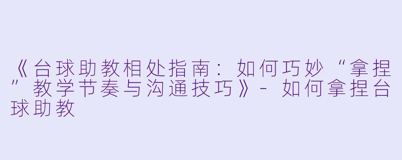 《台球助教相处指南:如何巧妙“拿捏”教学节奏与沟通技巧》-如何拿捏台球助教
