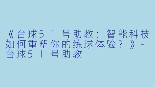 《台球51号助教:智能科技如何重塑你的练球体验?》-台球51号助教