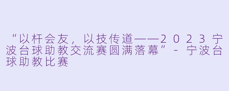 “以杆会友,以技传道——2023宁波台球助教交流赛圆满落幕”-宁波台球助教比赛