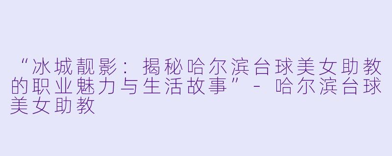 “冰城靓影:揭秘哈尔滨台球美女助教的职业魅力与生活故事”-哈尔滨台球美女助教