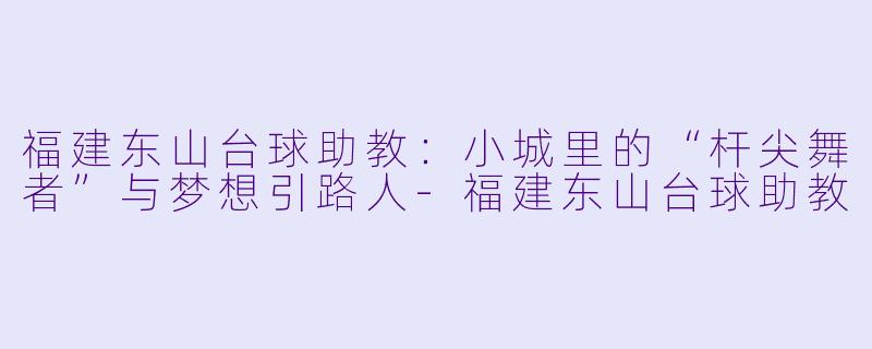 福建东山台球助教:小城里的“杆尖舞者”与梦想引路人-福建东山台球助教