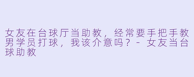 女友在台球厅当助教,经常要手把手教男学员打球,我该介意吗?-女友当台球助教