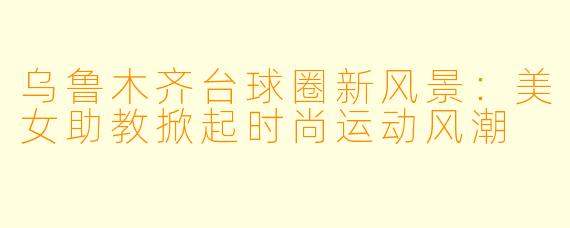 乌鲁木齐台球圈新风景:美女助教掀起时尚运动风潮