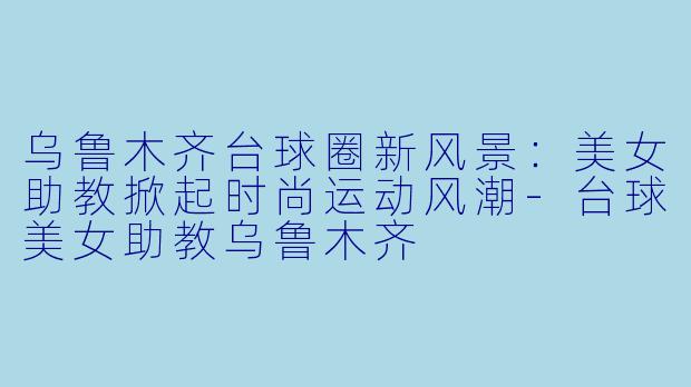 乌鲁木齐台球圈新风景:美女助教掀起时尚运动风潮-台球美女助教乌鲁木齐
