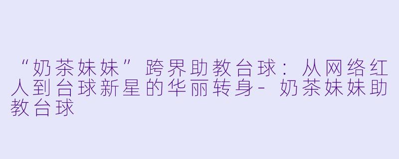 “奶茶妹妹”跨界助教台球:从网络红人到台球新星的华丽转身-奶茶妹妹助教台球